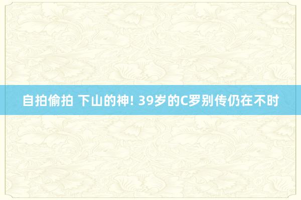 自拍偷拍 下山的神! 39岁的C罗别传仍在不时