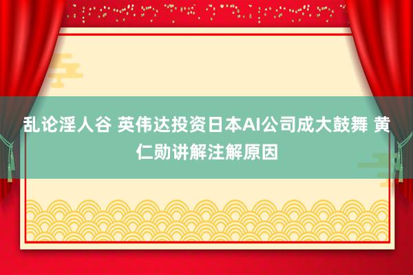 乱论淫人谷 英伟达投资日本AI公司成大鼓舞 黄仁勋讲解注解原因