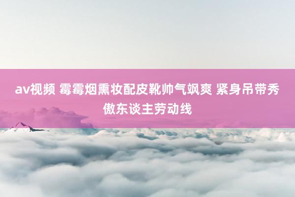av视频 霉霉烟熏妆配皮靴帅气飒爽 紧身吊带秀傲东谈主劳动线