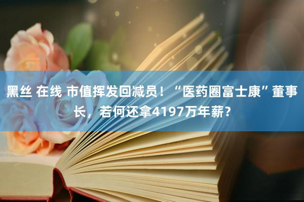黑丝 在线 市值挥发回减员！“医药圈富士康”董事长，若何还拿4197万年薪？
