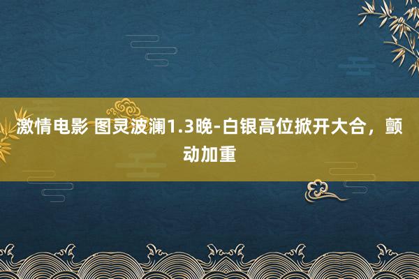 激情电影 图灵波澜1.3晚-白银高位掀开大合，颤动加重