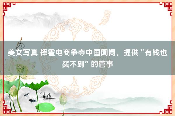 美女写真 挥霍电商争夺中国阛阓，提供“有钱也买不到”的管事