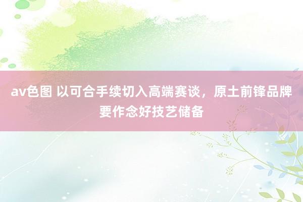 av色图 以可合手续切入高端赛谈，原土前锋品牌要作念好技艺储备