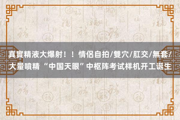 真實精液大爆射！！情侶自拍/雙穴/肛交/無套/大量噴精 “中国天眼”中枢阵考试样机开工诞生