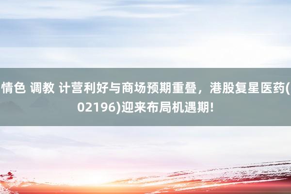 情色 调教 计营利好与商场预期重叠，港股复星医药(02196)迎来布局机遇期!