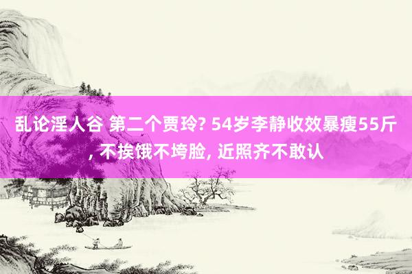 乱论淫人谷 第二个贾玲? 54岁李静收效暴瘦55斤， 不挨饿不垮脸， 近照齐不敢认