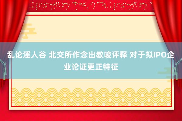 乱论淫人谷 北交所作念出教唆评释 对于拟IPO企业论证更正特征