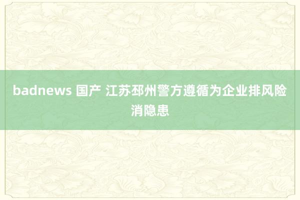 badnews 国产 江苏邳州警方遵循为企业排风险消隐患