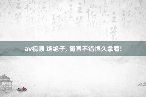 av视频 绝绝子， 简直不错恒久拿着!