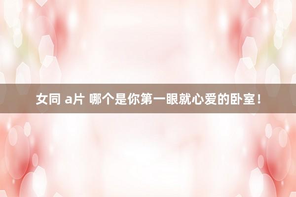 女同 a片 哪个是你第一眼就心爱的卧室！