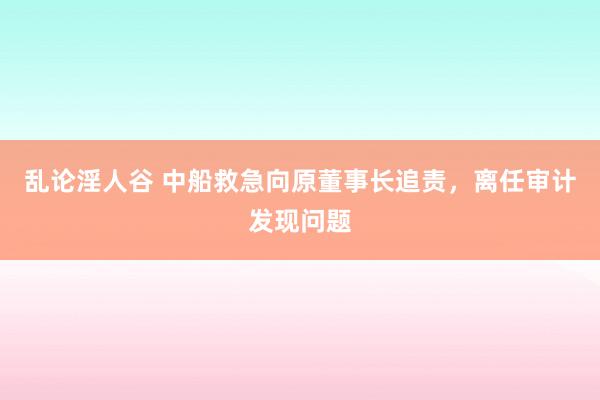乱论淫人谷 中船救急向原董事长追责，离任审计发现问题