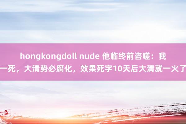 hongkongdoll nude 他临终前咨嗟：我一死，大清势必腐化，效果死字10天后大清就一火了