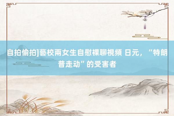 自拍偷拍]藝校兩女生自慰裸聊視頻 日元，“特朗普走动”的受害者