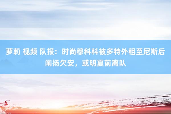 萝莉 视频 队报：时尚穆科科被多特外租至尼斯后阐扬欠安，或明夏前离队