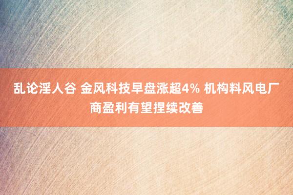 乱论淫人谷 金风科技早盘涨超4% 机构料风电厂商盈利有望捏续改善