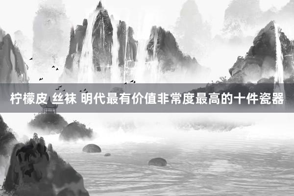 柠檬皮 丝袜 明代最有价值非常度最高的十件瓷器