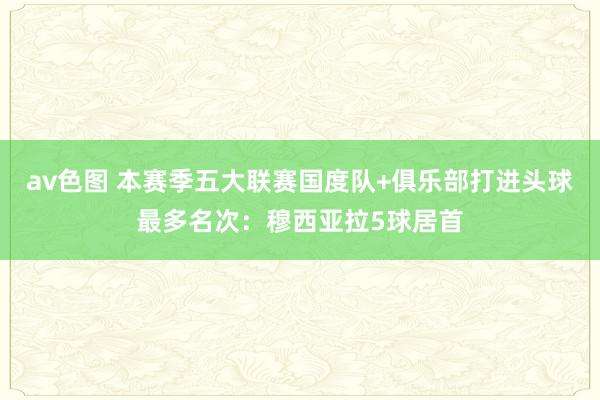 av色图 本赛季五大联赛国度队+俱乐部打进头球最多名次：穆西亚拉5球居首