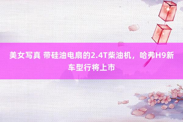 美女写真 带硅油电扇的2.4T柴油机，哈弗H9新车型行将上市