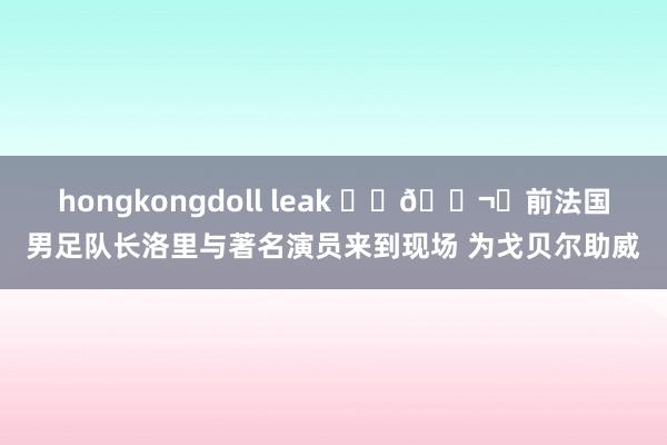 hongkongdoll leak ⚽️🎬️前法国男足队长洛里与著名演员来到现场 为戈贝尔助威