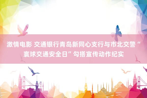 激情电影 交通银行青岛新同心支行与市北交警“寰球交通安全日”勾搭宣传动作纪实