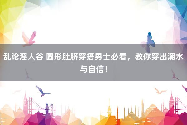 乱论淫人谷 圆形肚脐穿搭男士必看，教你穿出潮水与自信！