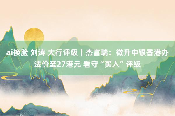ai换脸 刘涛 大行评级｜杰富瑞：微升中银香港办法价至27港元 看守“买入”评级