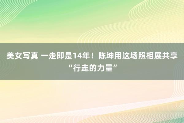 美女写真 一走即是14年！陈坤用这场照相展共享“行走的力量”