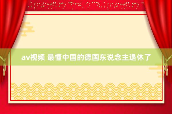 av视频 最懂中国的德国东说念主退休了