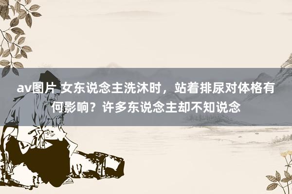 av图片 女东说念主洗沐时，站着排尿对体格有何影响？许多东说念主却不知说念