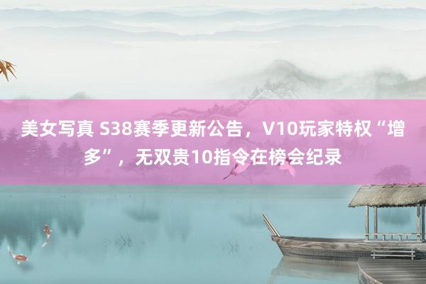 美女写真 S38赛季更新公告，V10玩家特权“增多”，无双贵10指令在榜会纪录