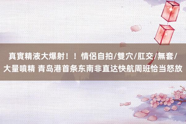 真實精液大爆射！！情侶自拍/雙穴/肛交/無套/大量噴精 青岛港首条东南非直达快航周班恰当怒放