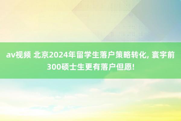 av视频 北京2024年留学生落户策略转化， 寰宇前300硕士生更有落户但愿!