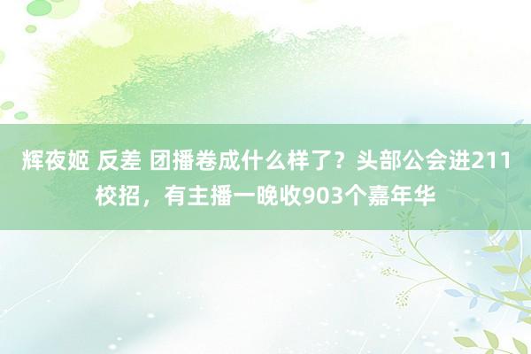 辉夜姬 反差 团播卷成什么样了？头部公会进211校招，有主播一晚收903个嘉年华
