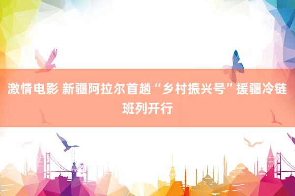 激情电影 新疆阿拉尔首趟“乡村振兴号”援疆冷链班列开行