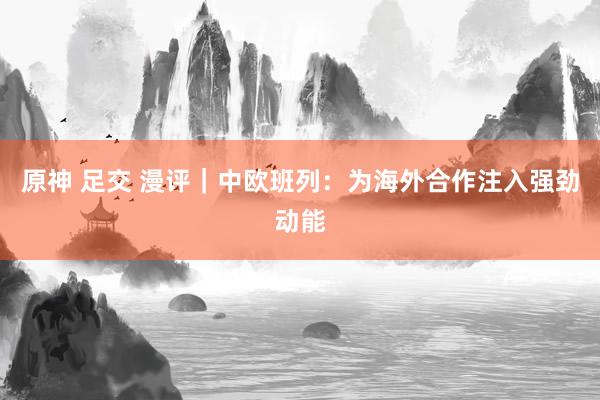 原神 足交 漫评｜中欧班列：为海外合作注入强劲动能
