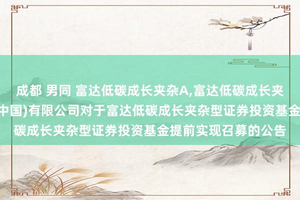 成都 男同 富达低碳成长夹杂A，富达低碳成长夹杂C: 富达基金责罚(中国)有限公司对于富达低碳成长夹杂型证券投资基金提前实现召募的公告