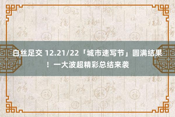 白丝足交 12.21/22「城市速写节」圆满结果！一大波超精彩总结来袭