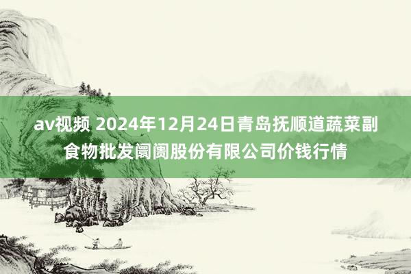 av视频 2024年12月24日青岛抚顺道蔬菜副食物批发阛阓股份有限公司价钱行情
