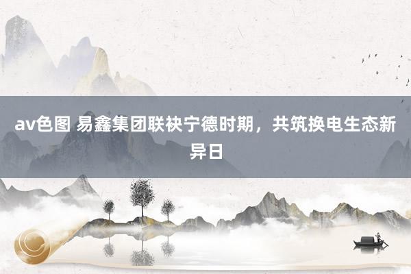 av色图 易鑫集团联袂宁德时期，共筑换电生态新异日
