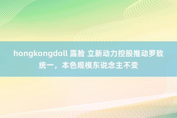 hongkongdoll 露脸 立新动力控股推动罗致统一，本色规模东说念主不变