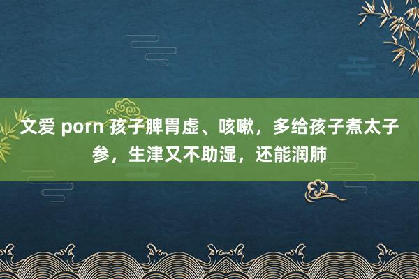 文爱 porn 孩子脾胃虚、咳嗽，多给孩子煮太子参，生津又不助湿，还能润肺