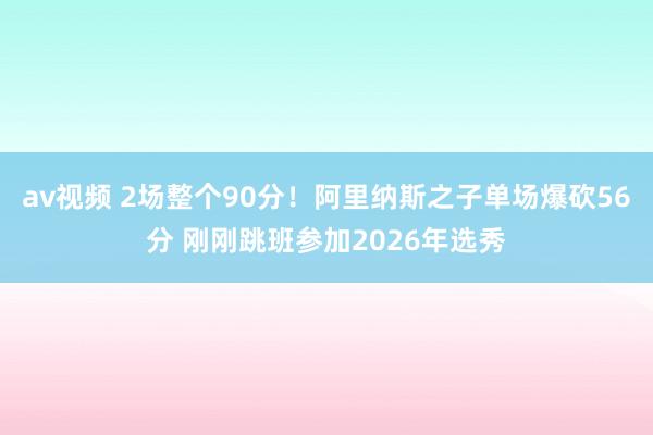 av视频 2场整个90分！阿里纳斯之子单场爆砍56分 刚刚跳班参加2026年选秀