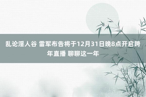 乱论淫人谷 雷军布告将于12月31日晚8点开启跨年直播 聊聊这一年
