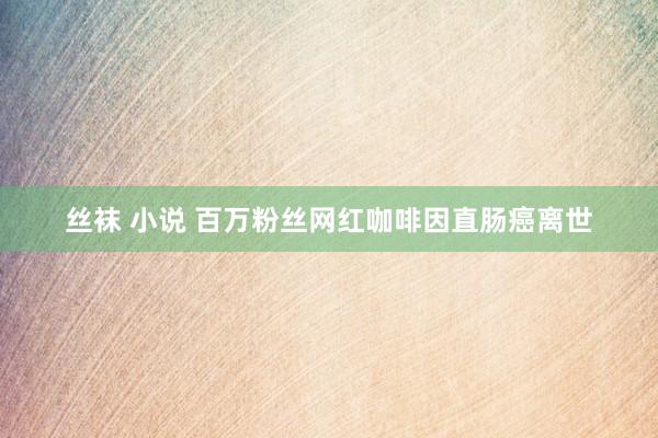 丝袜 小说 百万粉丝网红咖啡因直肠癌离世