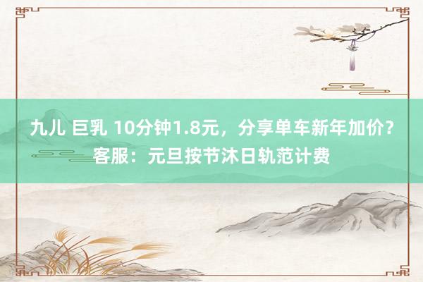 九儿 巨乳 10分钟1.8元，分享单车新年加价？客服：元旦按节沐日轨范计费