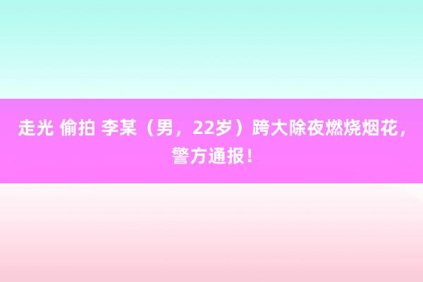 走光 偷拍 李某（男，22岁）跨大除夜燃烧烟花，警方通报！