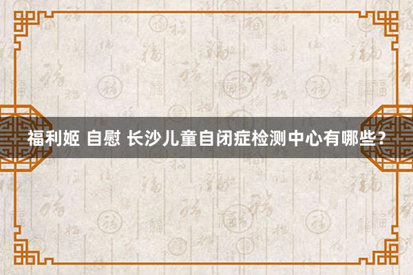 福利姬 自慰 长沙儿童自闭症检测中心有哪些？