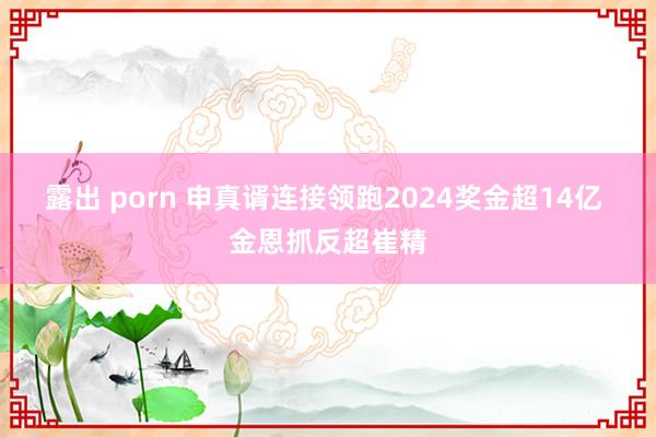 露出 porn 申真谞连接领跑2024奖金超14亿 金恩抓反超崔精