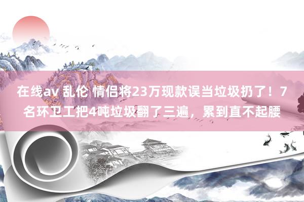 在线av 乱伦 情侣将23万现款误当垃圾扔了！7名环卫工把4吨垃圾翻了三遍，累到直不起腰