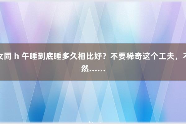 女同 h 午睡到底睡多久相比好？不要稀奇这个工夫，不然......